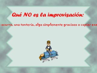 Qué NO es la improvisación: NO ES hacer lo primer que se nos ocurra, una tontería, algo simplemente gracioso o copiar exactamente algo ya visto o conocido. 