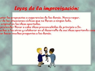 Leyes de la improvisación:   - Aceptar las propuestas o sugerencias de los demás. Nunca negar. - Salir de las situaciones cíclicas que no llevan a ningún lado. - Ser original en las ideas aportadas. - NO pretender llevar a cabo ideas preconcebidas de principio a fin. - Escuchar a los otros y colaborar en el desarrollo de sus ideas aportando cosas nuevas. - Evitar hacer muchas preguntas a los demás. 