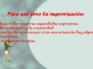 Para qué sirve la improvisación: - Ayuda a desarrollar nuestras capacidades expresivas. - Potencia la imaginación y la creatividad. - A los actores les da recursos por si en una actuación hay algún imprevisto. Nos hace divertirnos. - Se utiliza en algunas terapias. 
