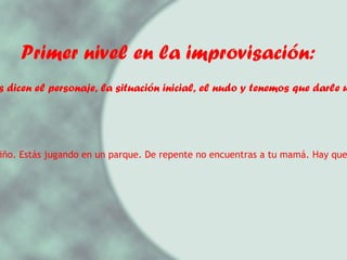Primer nivel en la improvisación:   1.- Nos dicen el personaje, la situación inicial, el nudo y tenemos que darle un final. Ejemplo: Eres un niño. Estás jugando en un parque. De repente no encuentras a tu mamá. Hay que proponer un final.  