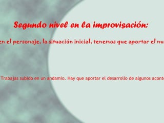 Segundo nivel en la improvisación: 2.- Nos dicen el personaje, la situación inicial, tenemos que aportar el nudo y un final. Ejemplo: Eres un obrero. Trabajas subido en un andamio. Hay que aportar el desarrollo de algunos acontecimientos y el final.  