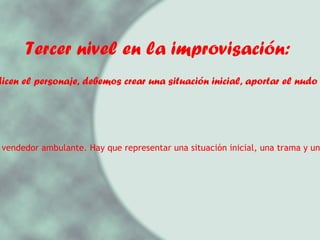 Tercer nivel en la improvisación: 3.- Nos dicen el personaje, debemos crear una situación inicial, aportar el nudo y un final. Ejemplo: Eres un vendedor ambulante. Hay que representar una situación inicial, una trama y un desenlace.  