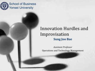 Innovation Hurdles and
Improvisation
Sung Joo Bae
Assistant Professor
Operations and Technology Management
School of Business
Yonsei University
 