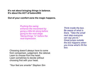 It's not about bringing things in balance.
It's about the ACT of balancING

Out of your comfort zone the magic happens.


            Pushing the swing:
            enhance the movement by           Think inside the box.
            going a little bit along before   Be aware of what is
            going to the next stage.          there. “Take the small
            Taking things “in” before the     next step everyone
            next expression.                  can say yes to.”
                                              Great jumps outside
                                              the box happens when
                                              you know what's IN the
                                              box.
 Choosing doesn't always have to come
 from comparison, judgement, the rational.
 Learn to choose from the heart.
 Learn sometimes to decide without
 choosing first with your head.

 “Your feet are smarter” Stephen Sim
 
