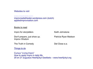 Websites to visit

www.inspinazie.com
improvisatietheater.wordpress.com (dutch)
appliedimprovisation.com


Books to read

Impro for storytellers                      Keith Johnstone

Don't prepare, just show up.                Patricia Ryan Madson
Improv Wisdom

The Truth in Comedy                         Del Close e.a;

Things to do

Cursus “Living Impro”
How to apply impro in daily life
20 en 21 augustus Heerlijckyt Geetbets – www.heerlijckyt.org
 