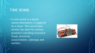 TIME BOMB
• A time bomb is a bomb
whose detonation is triggered
by a timer. The use of time
bombs has been for various
purposes including insurance
fraud, terrorism,
assassination, sabotage and
warfare.
 