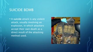 SUICIDE BOMB
• A suicide attack is any violent
attack, usually involving an
explosion, in which attackers
accept their own death as a
direct result of the attacking
method used.
 