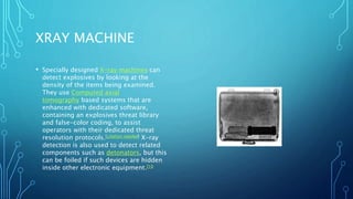 XRAY MACHINE
• Specially designed X-ray machines can
detect explosives by looking at the
density of the items being examined.
They use Computed axial
tomography based systems that are
enhanced with dedicated software,
containing an explosives threat library
and false-color coding, to assist
operators with their dedicated threat
resolution protocols.[citation needed] X-ray
detection is also used to detect related
components such as detonators, but this
can be foiled if such devices are hidden
inside other electronic equipment.[10
 