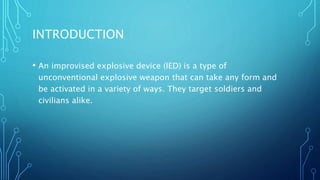 INTRODUCTION
• An improvised explosive device (IED) is a type of
unconventional explosive weapon that can take any form and
be activated in a variety of ways. They target soldiers and
civilians alike.
 