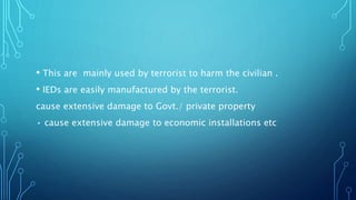 • This are mainly used by terrorist to harm the civilian .
• IEDs are easily manufactured by the terrorist.
cause extensive damage to Govt./ private property
• cause extensive damage to economic installations etc
 