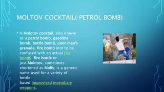 MOLTOV COCKTAIL( PETROL BOMB)
• A Molotov cocktail, also known
as a petrol bomb, gasoline
bomb, bottle bomb, poor man's
grenade, fire bomb (not to be
confused with an actual fire
bomb), fire bottle or
just Molotov, sometimes
shortened as Molly, is a generic
name used for a variety of
bottle-
based improvised incendiary
weapons.
 