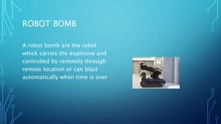 ROBOT BOMB
A robot bomb are the robot
whick carries the explosive and
controlled by remotely through
remote location or can blast
automatically when time is over
 