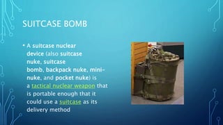 SUITCASE BOMB
• A suitcase nuclear
device (also suitcase
nuke, suitcase
bomb, backpack nuke, mini-
nuke, and pocket nuke) is
a tactical nuclear weapon that
is portable enough that it
could use a suitcase as its
delivery method
 