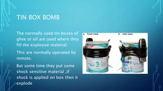 TIN BOX BOMB
The normally used tin boxes of
ghee or oil are used where they
fill the explosive material.
This are normally operated by
remote.
But some time they put some
shock sensitive material ,if
shock is applied on box then it
explode
 