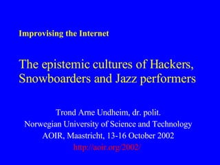 Improvising the Internet The epistemic cultures of Hackers, Snowboarders and Jazz performers Trond Arne Undheim, dr. polit. Norwegian University of Science and Technology AOIR, Maastricht, 13-16 October 2002 http:// aoir .org/2002/   