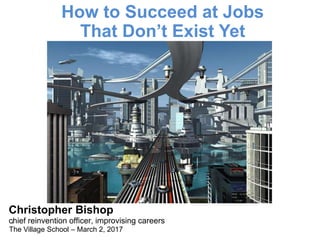 Christopher Bishop
chief reinvention officer, improvising careers
The Village School – March 2, 2017
How to Succeed at Jobs
That Don’t Exist Yet
1
 