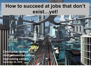 1
Christopher Bishop
chief reinvention officer
improvising careers
September 26, 2018
How to succeed at jobs that don’t
exist…yet!
 