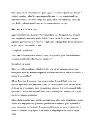 O que pode ser um problema aqui é que o jogador se livrou do golem fácil demais. É
muito bom deixar os heróis terem sucessos fáceis de vez em quando, faz eles se
sentirem heróicos. Mas isso o tempo todo pode acabar com o drama e a tensão do
jogo. Então varia esse tipo de resposta com as outras duas a seguir.
Resposta 2: Sim, mas...
Aqui, vamos fazer algo diferente. Você vai aceitar a ação do jogador, mas oferecer
uma complicação ou uma barganha difícil. O importante é deixar bem claro pro
jogador o que vem depois do "mas" (a complicação ou barganha) e deixar ele escolher
se quer mesmo fazer aquilo ou não.
Exemplo de complicação:
"Sim, você pode derrubar as estantes. Mas é bem provável que todas aquelas velas
comecem um incêndio. Quer mesmo fazer isso?"
Exemplo de barganha:
"Sim, você pode derrubar as estantes. Se derrubar várias vai parar o golem, mas
começa um incêndio. Se derrubar poucas, a biblioteca sobrevive, mas só vai atrasar o
golem. O que você faz?"
O legal desse tipo de resposta é que isso aumenta o drama. O herói conseguiu
resolver o problema dele, mas criou outro. Em livros e filmes, usam muito a técnica
de trocar um problema por outro pra aumentar a tensão. Se o herói conseguir tudo
que queria, a tensão da história diminui. Isso também ajuda a mostrar que as ações
dos heróis tem consequências.
É importante ressaltar que o objetivo dessa resposta não é punir o jogador por tomar
aquela ação. O jogador tem que sentir que obteve um sucesso e que a ação valeu a
pena, mesmo que parcialmente. A consequência tem que ser usara pra aumentar a
tensão e criar mais perigos para os jogadores, e não para puni-los ou tirar opções
deles.
 