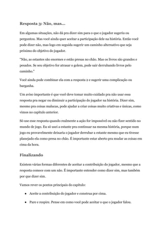 Resposta 3: Não, mas...
Em algumas situações, não dá pra dizer sim para o que o jogador sugeriu ou
perguntou. Mas você ainda quer aceitar a participação dele na história. Então você
pode dizer não, mas logo em seguida sugerir um caminho alternativo que seja
próximo do objetivo do jogador.
"Não, as estantes são enormes e estão presas no chão. Mas os livros são grandes e
pesados. Se seu objetivo for atrasar o golem, pode sair derrubando livros pelo
caminho."
Você ainda pode combinar ela com a resposta 2 e sugerir uma complicação ou
barganha.
Um aviso importante é que você deve tomar muito cuidado pra não usar essa
resposta pra negar ou diminuir a participação do jogador na história. Dizer sim,
mesmo pra coisas malucas, pode ajudar a criar coisas muito criativas e únicas, como
vimos no capítulo anterior.
Só use esse resposta quando realmente a ação for impossível ou não fizer sentido no
mundo de jogo. Eu só usei a estante pra continuar na mesma história, porque num
jogo eu provavelmente deixaria o jogador derrubar a estante mesmo que eu tivesse
planejado ela como presa no chão. É importante estar aberto pra mudar as coisas em
cima da hora.
Finalizando
Existem várias formas diferentes de aceitar a contribuição do jogador, mesmo que a
resposta comece com um não. É importante entender como dizer sim, mas também
por que dizer sim.
Vamos rever os pontos principais do capítulo:
● Aceite a contribuição do jogador e construa por cima.
● Pare e respire. Pense em como você pode aceitar o que o jogador falou.
 