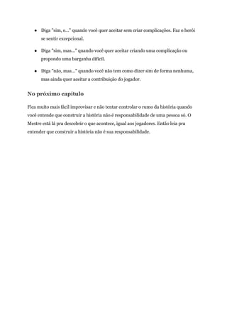 ● Diga "sim, e..." quando você quer aceitar sem criar complicações. Faz o herói
se sentir excepcional.
● Diga "sim, mas..." quando você quer aceitar criando uma complicação ou
propondo uma barganha difícil.
● Diga "não, mas..." quando você não tem como dizer sim de forma nenhuma,
mas ainda quer aceitar a contribuição do jogador.
No próximo capítulo
Fica muito mais fácil improvisar e não tentar controlar o rumo da história quando
você entende que construir a história não é responsabilidade de uma pessoa só. O
Mestre está lá pra descobrir o que acontece, igual aos jogadores. Então leia pra
entender que construir a história não é sua responsabilidade.
 