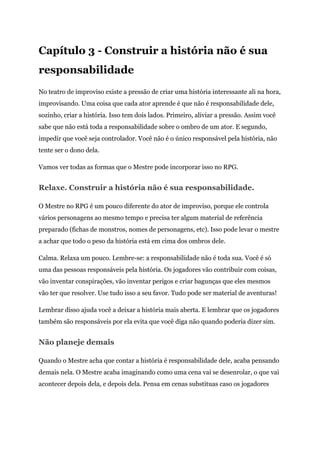 Capítulo 3 - Construir a história não é sua
responsabilidade
No teatro de improviso existe a pressão de criar uma história interessante ali na hora,
improvisando. Uma coisa que cada ator aprende é que não é responsabilidade dele,
sozinho, criar a história. Isso tem dois lados. Primeiro, aliviar a pressão. Assim você
sabe que não está toda a responsabilidade sobre o ombro de um ator. E segundo,
impedir que você seja controlador. Você não é o único responsável pela história, não
tente ser o dono dela.
Vamos ver todas as formas que o Mestre pode incorporar isso no RPG.
Relaxe. Construir a história não é sua responsabilidade.
O Mestre no RPG é um pouco diferente do ator de improviso, porque ele controla
vários personagens ao mesmo tempo e precisa ter algum material de referência
preparado (fichas de monstros, nomes de personagens, etc). Isso pode levar o mestre
a achar que todo o peso da história está em cima dos ombros dele.
Calma. Relaxa um pouco. Lembre-se: a responsabilidade não é toda sua. Você é só
uma das pessoas responsáveis pela história. Os jogadores vão contribuir com coisas,
vão inventar conspirações, vão inventar perigos e criar bagunças que eles mesmos
vão ter que resolver. Use tudo isso a seu favor. Tudo pode ser material de aventuras!
Lembrar disso ajuda você a deixar a história mais aberta. E lembrar que os jogadores
também são responsáveis por ela evita que você diga não quando poderia dizer sim.
Não planeje demais
Quando o Mestre acha que contar a história é responsabilidade dele, acaba pensando
demais nela. O Mestre acaba imaginando como uma cena vai se desenrolar, o que vai
acontecer depois dela, e depois dela. Pensa em cenas substituas caso os jogadores
 