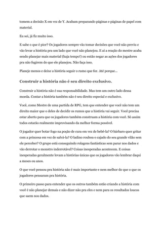 tomem a decisão X em vez de Y. Acabam preparando páginas e páginas de papel com
material.
Eu sei, já fiz muito isso.
E sabe o que é pior? Os jogadores sempre vão tomar decisões que você não previu e
vão levar a história pra um lado que você não planejou. E aí a reação do mestre acaba
sendo planejar mais material (haja tempo!) ou então negar as ações dos jogadores
pra não fugirem do que ele planejou. Não faça isso.
Planeje menos e deixe a história seguir o rumo que for. Até porque...
Construir a história não é seu direito exclusivo.
Construir a história não é sua responsabilidade. Mas tem um outro lado dessa
moeda. Contar a história também não é seu direito especial e exclusivo.
Você, como Mestre de uma partida de RPG, tem que entender que você não tem um
direito maior que o deles de decidir os rumos que a história vai seguir. Você precisa
estar aberto para que os jogadores também construam a história com você. Só assim
todos estarão realmente improvisando da melhor forma possível.
O jogador quer botar fogo na poção de cura em vez de bebê-la? O bárbaro quer gritar
com a princesa em vez de salvá-la? O ladino roubou o cajado do seu grande vilão sem
ele perceber? O grupo está conseguindo rolagens fantásticas sem parar nos dados e
vão derrotar o monstro inderrotável? Coisas inesperadas acontecem. E coisas
inesperadas geralmente levam a histórias únicas que os jogadores vão lembrar daqui
a meses ou anos.
O que você pensou pra história não é mais importante e nem melhor do que o que os
jogadores pensaram pra história.
O primeiro passo para entender que os outros também estão criando a história com
você é não planejar demais e não dizer não pra eles e nem para os resultados loucos
que saem nos dados.
 