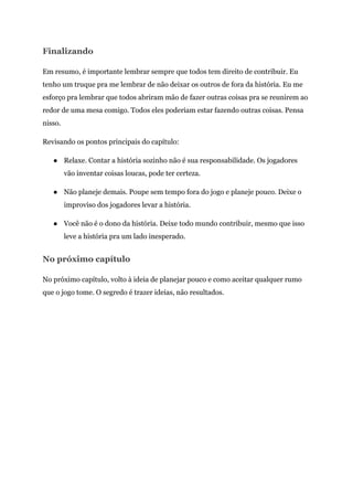 Finalizando
Em resumo, é importante lembrar sempre que todos tem direito de contribuir. Eu
tenho um truque pra me lembrar de não deixar os outros de fora da história. Eu me
esforço pra lembrar que todos abriram mão de fazer outras coisas pra se reunirem ao
redor de uma mesa comigo. Todos eles poderiam estar fazendo outras coisas. Pensa
nisso.
Revisando os pontos principais do capítulo:
● Relaxe. Contar a história sozinho não é sua responsabilidade. Os jogadores
vão inventar coisas loucas, pode ter certeza.
● Não planeje demais. Poupe sem tempo fora do jogo e planeje pouco. Deixe o
improviso dos jogadores levar a história.
● Você não é o dono da história. Deixe todo mundo contribuir, mesmo que isso
leve a história pra um lado inesperado.
No próximo capítulo
No próximo capítulo, volto à ideia de planejar pouco e como aceitar qualquer rumo
que o jogo tome. O segredo é trazer ideias, não resultados.
 