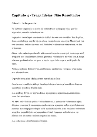 Capítulo 4 - Traga Ideias, Não Resultados
O teatro de improviso
No teatro de improviso, os atores até podem trazer ideias para cenas que vão
improvisar, mas não mais do que isso.
Improvisar coisas legais o tempo todo é difícil. Se você teve uma ideia fora do palco,
fique à vontade pra guardar ela na cabeça e usar durante uma cena. Mas se você vier
com uma ideia fechada de como essa cena deve se desenrolar ou terminar, vai dar
problemas.
Já que estão todos improvisando, só tem uma forma da cena seguir o rumo que você
imaginou. Isso só acontecerá se você ignorar as contribuições do outro ator. E nós já
sabemos que isso é ruim, porque a primeira regra é não negar a participação do
outro.
Por isso, no teatro de improviso, você tem que lembrar que você pode levar ideias,
mas não resultados.
O problema das ideias com resultado fixo
Guarde suas boas ideias. O legal é se divertir improvisando, e boas ideias de cenas
fazem todo mundo se divertir mais.
Mas as ideias devem ser abertas. Pense no começo de uma situação, mas deixe o
rumo dela em aberto.
No RPG, isso é fácil de aplicar. Você com certeza já pensou em várias cenas legais.
Algumas cenas que já passaram na minha cabeça: uma cena onde o grupo luta numa
ponte de madeira pegando fogo e caem no rio abaixo dela. Uma cena onde enfrentam
um golem numa biblioteca e incendeiam o local. Uma cena onde discutem em
público com um nobre e acabam expulsos da cidade.
Mas todas essas ideias tem um problema.
 