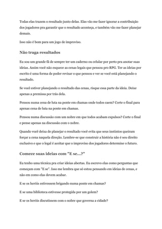 Todas elas trazem o resultado junto delas. Elas vão me fazer ignorar a contribuição
dos jogadores pra garantir que o resultado aconteça, e também vão me fazer planejar
demais.
Isso não é bom para um jogo de improviso.
Não traga resultados
Eu sou um grande fã de sempre ter um caderno ou celular por perto pra anotar suas
ideias. Assim você não esquece as cenas legais que pensou pro RPG. Ter as ideias por
escrito é uma forma de poder revisar o que pensou e ver se você está planejando o
resultado.
Se você estiver planejando o resultado das cenas, risque essa parte da ideia. Deixe
apenas a premissa por trás dela.
Pensou numa cena de luta na ponte em chamas onde todos caem? Corte o final para
apenas cena de luta na ponte em chamas.
Pensou numa discussão com um nobre em que todos acabam expulsos? Corte o final
e pense apenas na discussão com o nobre.
Quando você deixa de planejar o resultado você evita que seus instintos queiram
forçar a cena naquela direção. Lembre-se que construir a história não é seu direito
exclusivo e que o legal é aceitar que o improviso dos jogadores determine o futuro.
Comece suas ideias com "E se...?"
Eu tenho uma técnica pra criar ideias abertas. Eu escrevo elas como perguntas que
começam com "E se". Isso me lembra que só estou pensando em ideias de cenas, e
não em como elas devem acabar.
E se os heróis estivessem brigando numa ponte em chamas?
E se uma biblioteca estivesse protegida por um golem?
E se os heróis discutissem com o nobre que governa a cidade?
 