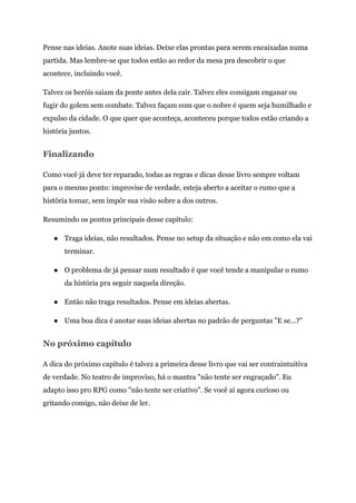 Pense nas ideias. Anote suas ideias. Deixe elas prontas para serem encaixadas numa
partida. Mas lembre-se que todos estão ao redor da mesa pra descobrir o que
acontece, incluindo você.
Talvez os heróis saiam da ponte antes dela cair. Talvez eles consigam enganar ou
fugir do golem sem combate. Talvez façam com que o nobre é quem seja humilhado e
expulso da cidade. O que quer que aconteça, aconteceu porque todos estão criando a
história juntos.
Finalizando
Como você já deve ter reparado, todas as regras e dicas desse livro sempre voltam
para o mesmo ponto: improvise de verdade, esteja aberto a aceitar o rumo que a
história tomar, sem impôr sua visão sobre a dos outros.
Resumindo os pontos principais desse capítulo:
● Traga ideias, não resultados. Pense no setup da situação e não em como ela vai
terminar.
● O problema de já pensar num resultado é que você tende a manipular o rumo
da história pra seguir naquela direção.
● Então não traga resultados. Pense em ideias abertas.
● Uma boa dica é anotar suas ideias abertas no padrão de perguntas "E se...?"
No próximo capítulo
A dica do próximo capítulo é talvez a primeira desse livro que vai ser contraintuitiva
de verdade. No teatro de improviso, há o mantra "não tente ser engraçado". Eu
adapto isso pro RPG como "não tente ser criativo". Se você aí agora curioso ou
gritando comigo, não deixe de ler.
 