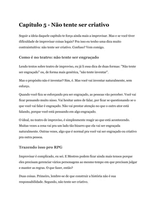 Capítulo 5 - Não tente ser criativo
Seguir a ideia daquele capítulo te força ainda mais a improvisar. Mas e se você tiver
dificuldade de improvisar coisas legais? Pra isso eu tenho uma dica muito
contraintuitiva: não tente ser criativo. Confuso? Vem comigo.
Como é no teatro: não tente ser engraçado
Lendo textos sobre teatro de improviso, eu já li essa dica de duas formas: "Não tente
ser engraçado" ou, de forma mais genérica, "não tente inventar".
Mas o propósito não é inventar? Sim, é. Mas você vai inventar naturalmente, sem
esforço.
Quando você fica se esforçando pra ser engraçado, as pessoas vão perceber. Você vai
ficar pensando muito nisso. Vai hesitar antes de falar, por ficar se questionando se o
que você vai falar é engraçado. Não vai prestar atenção no que o outro ator está
falando, porque você está pensando em algo engraçado.
O ideal, no teatro de improviso, é simplesmente reagir ao que está acontecendo.
Muitas vezes a cena vai pra um lado tão bizarro que ela vai ser engraçada
naturalmente. Outras vezes, algo que é normal pra você vai ser engraçado ou criativo
pra outra pessoa.
Trazendo isso pro RPG
Improvisar é complicado, eu sei. E Mestres podem ficar ainda mais tensos porque
eles precisam gerenciar vários personagens ao mesmo tempo em que precisam julgar
e manter as regras. O que fazer, então?
Duas coisas. Primeiro, lembre-se de que construir a história não é sua
responsabilidade. Segundo, não tente ser criativo.
 