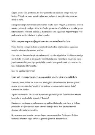 É igual ao que falei pro teatro. Se ficar querendo ser criativo o tempo todo, vai
hesitar. Vai colocar mais pressão sobre seus ombros. A sugestão: não tente ser
criativo. Sério.
Eu sigo essa regra nas minhas campanhas. E sabe o que é legal? As aventuras acabam
sendo criativas de qualquer jeito. Você acha que está sendo clichê, e aí percebe que as
referências que você tem não são as mesmas dos seus jogadores. Algo óbvio pra você
pode acabar sendo criativo e original pra eles.
Não esqueça que os jogadores tornam tudo criativo
Como falei no começo do livro, se você estiver aberto a improvisar os jogadores
também vão contribuir com a história.
Essa mistura da contribuição de todo mundo vai criar algo único. Você inventou algo
que é clichê pra você, aí um jogador contribui algo que é clichê pra ele, e uma outra
jogadora contribui com algo que é clichê pra ela. Mas quando você vê, a mistura de
tudo é original e interessante.
Esse é o legal de improvisar.
Isso vai te surpreender, mas assim você evita seus clichês
Eu tenho meus clichês em aventuras. Sério, já fiz várias besteiras. Sempre que eu
parava pra inventar algo "criativo" no meio da aventura, sabe o que eu fazia?
Colocava um traidor.
Aquele seu mentor? Vai te trair. Aquele cara pedindo ajuda? É um bandido. O cara
bonzinho te ajudando há 3 sessões? Traidor!
Eu demorei muito pra perceber esse meu padrão. Os jogadores, é claro, já tinham
percebido. E o pior de tudo é que a forma de fugir desse meu padrão era bem
simples: não tentar ser criativo.
Se eu parasse pra inventar, sempre ia pro mesmo caminho. Então parei de ficar
tentando inventar. Segui o fluxo. E pessoas pararam de ser traídas.
 