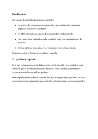 Finalizando
Um resumo dos assuntos principais do capítulo:
● No teatro, não tentam ser engraçados. Ser engraçado acontece graças ao
improviso e situações inusitadas.
● No RPG, não tente ser criativo. Isso vai acontecer naturalmente.
● Não esqueça que os jogadores vão contribuir e daí vem o aspecto único da
aventura.
● Se você não ficar planejando, você escapa dos seus vícios de trama.
Faça como os atores de improviso: deixe a cena rolar.
No próximo capítulo
Eu já bati várias vezes na tecla do improviso e de deixar rolar. Mas ainda tem uma
forma em que os Mestres infuenciam o rumo das cenas. A forma como fazemos
perguntas acaba dizendo a eles o que fazer.
Então fique ligado no próximo capítulo "não diga aos jogadores o que fazer", pra ver
como podemos fazer perguntas sem manipular os jogadores pra um rumo específico.
 