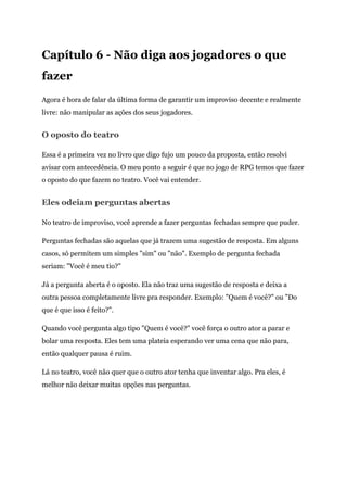 Capítulo 6 - Não diga aos jogadores o que
fazer
Agora é hora de falar da última forma de garantir um improviso decente e realmente
livre: não manipular as ações dos seus jogadores.
O oposto do teatro
Essa é a primeira vez no livro que digo fujo um pouco da proposta, então resolvi
avisar com antecedência. O meu ponto a seguir é que no jogo de RPG temos que fazer
o oposto do que fazem no teatro. Você vai entender.
Eles odeiam perguntas abertas
No teatro de improviso, você aprende a fazer perguntas fechadas sempre que puder.
Perguntas fechadas são aquelas que já trazem uma sugestão de resposta. Em alguns
casos, só permitem um simples "sim" ou "não". Exemplo de pergunta fechada
seriam: "Você é meu tio?"
Já a pergunta aberta é o oposto. Ela não traz uma sugestão de resposta e deixa a
outra pessoa completamente livre pra responder. Exemplo: "Quem é você?" ou "Do
que é que isso é feito?".
Quando você pergunta algo tipo "Quem é você?" você força o outro ator a parar e
bolar uma resposta. Eles tem uma plateia esperando ver uma cena que não para,
então qualquer pausa é ruim.
Lá no teatro, você não quer que o outro ator tenha que inventar algo. Pra eles, é
melhor não deixar muitas opções nas perguntas.
 