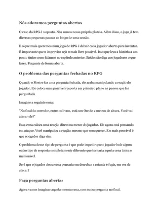 Nós adoramos perguntas abertas
O caso do RPG é o oposto. Nós somos nossa própria plateia. Além disso, o jogo já tem
diversas pequenas pausas ao longo de uma sessão.
E o que mais queremos num jogo de RPG é deixar cada jogador aberto para inventar.
É importante que o improviso seja o mais livre possível. Isso que leva a história a um
ponto único como falamos no capítulo anterior. Então não diga aos jogadores o que
fazer. Pergunte de forma aberta.
O problema das perguntas fechadas no RPG
Quando o Mestre faz uma pergunta fechada, ele acaba manipulando a reação do
jogador. Ele coloca uma possível resposta em primeiro plano na pessoa que foi
perguntada.
Imagine a seguinte cena:
"No final do corredor, entre os livros, está um Orc de 2 metros de altura. Você vai
atacar ele?"
Essa cena coloca uma reação direto na mente do jogador. Ele agora está pensando
em ataque. Você manipulou a reação, mesmo que sem querer. E o mais provável é
que o jogador diga sim.
O problema desse tipo de pergunta é que pode impedir que o jogador bole algum
outro tipo de resposta completamente diferente que tornaria aquela cena única e
memorável.
Será que o jogador dessa cena pensaria em derrubar a estante e fugir, em vez de
atacar?
Faça perguntas abertas
Agora vamos imaginar aquela mesma cena, com outra pergunta no final.
 