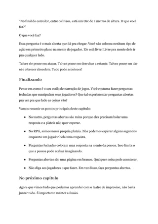 "No final do corredor, entre os livros, está um Orc de 2 metros de altura. O que você
faz?"
O que você faz?
Essa pergunta é o mais aberta que dá pra chegar. Você não colocou nenhum tipo de
ação em primeiro plano na mente do jogador. Ele está livre! Livre pra mente dele ir
pra qualquer lado.
Talvez ele pense em atacar. Talvez pense em derrubar a estante. Talvez pense em dar
oi e oferecer chocolate. Tudo pode acontecer!
Finalizando
Pense em como é o seu estilo de narração de jogos. Você costuma fazer perguntas
fechadas que manipulam seus jogadores? Que tal experimentar perguntas abertas
pra ver pra que lado as coisas vão?
Vamos resumir os pontos principais deste capítulo:
● No teatro, perguntas abertas são ruins porque eles precisam bolar uma
resposta e a plateia não quer esperar.
● No RPG, somos nossa propria plateia. Nós podemos esperar alguns segundos
enquanto um jogador bola uma resposta.
● Perguntas fechadas colocam uma resposta na mente da pessoa. Isso limita o
que a pessoa pode acabar imaginando.
● Perguntas abertas são uma página em branco. Qualquer coisa pode acontecer.
● Não diga aos jogadores o que fazer. Em vez disso, faça perguntas abertas.
No próximo capítulo
Agora que vimos tudo que podemos aprender com o teatro de improviso, não basta
juntar tudo. É importante manter a ilusão.
 