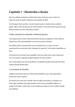 Capítulo 7 - Mantenha a ilusão
Nos seis capítulos anteriores eu falei sobre todas as formas como o teatro de
improviso pode te ajudar a melhorar suas partidas de RPG.
Se você seguir todas as dicas, vai estar improvisando e criando coisas conforme
jogam. Agora é hora da dica que faz tudo funcionar. Você precisa fazer parecer que já
tinha pensado nas coisas. Mantenha a ilusão.
Todos estarão inventando a história juntos
Você seguiu todas as dicas. Não está dizendo não para os jogadores. Está, inclusive,
dizendo sim. Não está impedindo os outros de criarem a história.
Se também estiver trazendo ideias sem resultados fixos, as coisas vão estar
acontecendo sem serem previstas. Inimigos vão aparecer. Vai inventar armadilhas na
hora.
Vai acontecer de inventar uma armadilha, sem nem saber como é que se passa por
ela. E vai aceitar a sugestão de algum jogador de como resolver!
Isso é muito legal, mas tem um problema. Os jogadores podem achar que não existe
nenhum desafio diante deles.
A sensação de desafio
Jogadores precisam sentir que estão sendo desafiados e que estão superando o
desafio por serem espertos.
Na maioria das vezes isso é verdade. Mas em alguns momentos, um jogador vai
tentar algo inusitado como jogar pombos mortos numa armadilha mágica. E a
solução é tão legal e criativa que você vai fingir que aquela era sim a melhor solução
pro problema.
 