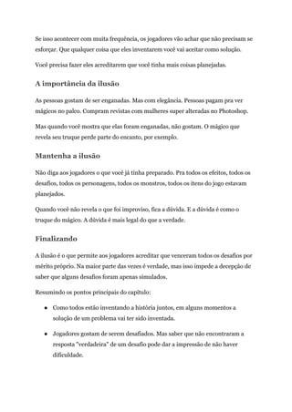 Se isso acontecer com muita frequência, os jogadores vão achar que não precisam se
esforçar. Que qualquer coisa que eles inventarem você vai aceitar como solução.
Você precisa fazer eles acreditarem que você tinha mais coisas planejadas.
A importância da ilusão
As pessoas gostam de ser enganadas. Mas com elegância. Pessoas pagam pra ver
mágicos no palco. Compram revistas com mulheres super alteradas no Photoshop.
Mas quando você mostra que elas foram enganadas, não gostam. O mágico que
revela seu truque perde parte do encanto, por exemplo.
Mantenha a ilusão
Não diga aos jogadores o que você já tinha preparado. Pra todos os efeitos, todos os
desafios, todos os personagens, todos os monstros, todos os itens do jogo estavam
planejados.
Quando você não revela o que foi improviso, fica a dúvida. E a dúvida é como o
truque do mágico. A dúvida é mais legal do que a verdade.
Finalizando
A ilusão é o que permite aos jogadores acreditar que venceram todos os desafios por
mérito próprio. Na maior parte das vezes é verdade, mas isso impede a decepção de
saber que alguns desafios foram apenas simulados.
Resumindo os pontos principais do capítulo:
● Como todos estão inventando a história juntos, em alguns momentos a
solução de um problema vai ter sido inventada.
● Jogadores gostam de serem desafiados. Mas saber que não encontraram a
resposta "verdadeira" de um desafio pode dar a impressão de não haver
dificuldade.
 