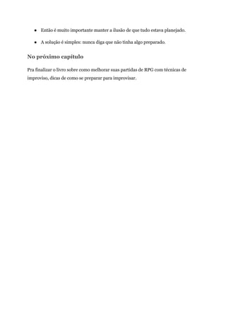 ● Então é muito importante manter a ilusão de que tudo estava planejado.
● A solução é simples: nunca diga que não tinha algo preparado.
No próximo capítulo
Pra finalizar o livro sobre como melhorar suas partidas de RPG com técnicas de
improviso, dicas de como se preparar para improvisar.
 