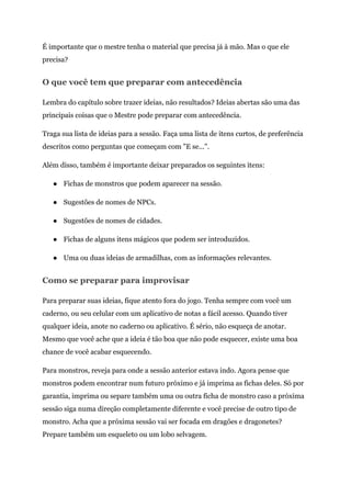 É importante que o mestre tenha o material que precisa já à mão. Mas o que ele
precisa?
O que você tem que preparar com antecedência
Lembra do capítulo sobre trazer ideias, não resultados? Ideias abertas são uma das
principais coisas que o Mestre pode preparar com antecedência.
Traga sua lista de ideias para a sessão. Faça uma lista de itens curtos, de preferência
descritos como perguntas que começam com "E se...".
Além disso, também é importante deixar preparados os seguintes itens:
● Fichas de monstros que podem aparecer na sessão.
● Sugestões de nomes de NPCs.
● Sugestões de nomes de cidades.
● Fichas de alguns itens mágicos que podem ser introduzidos.
● Uma ou duas ideias de armadilhas, com as informações relevantes.
Como se preparar para improvisar
Para preparar suas ideias, fique atento fora do jogo. Tenha sempre com você um
caderno, ou seu celular com um aplicativo de notas a fácil acesso. Quando tiver
qualquer ideia, anote no caderno ou aplicativo. É sério, não esqueça de anotar.
Mesmo que você ache que a ideia é tão boa que não pode esquecer, existe uma boa
chance de você acabar esquecendo.
Para monstros, reveja para onde a sessão anterior estava indo. Agora pense que
monstros podem encontrar num futuro próximo e já imprima as fichas deles. Só por
garantia, imprima ou separe também uma ou outra ficha de monstro caso a próxima
sessão siga numa direção completamente diferente e você precise de outro tipo de
monstro. Acha que a próxima sessão vai ser focada em dragões e dragonetes?
Prepare também um esqueleto ou um lobo selvagem.
 
