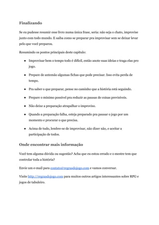 Finalizando
Se eu pudesse resumir esse livro numa única frase, seria: não seja o chato, improvise
junto com todo mundo. E saiba como se preparar pra improvisar sem se deixar levar
pelo que você preparou.
Resumindo os pontos principais deste capítulo:
● Improvisar bem o tempo todo é difícil, então anote suas ideias e traga elas pro
jogo.
● Prepare de antemão algumas fichas que pode precisar. Isso evita perda de
tempo.
● Pra saber o que preparar, pense no caminho que a história está seguindo.
● Prepare o mínimo possível pra reduzir as pausas de coisas previsíveis.
● Não deixe a preparação atrapalhar o improviso.
● Quando a preparação falha, esteja preparado pra pausar o jogo por um
momento e procurar o que precisa.
● Acima de tudo, lembre-se de improvisar, não dizer não, e aceitar a
participação de todos.
Onde encontrar mais informação
Você tem alguma dúvida ou sugestão? Acha que eu estou errado e o mestre tem que
controlar toda a história?
Envie um e-mail para ​contato@regrasdojogo.com​e vamos conversar.
Visite ​http://regrasdojogo.com​para muitos outros artigos interessantes sobre RPG e
jogos de tabuleiro.
 