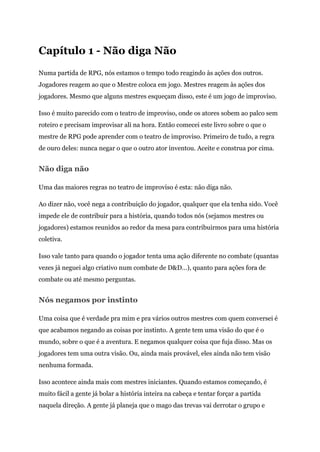 Capítulo 1 - Não diga Não
Numa partida de RPG, nós estamos o tempo todo reagindo às ações dos outros.
Jogadores reagem ao que o Mestre coloca em jogo. Mestres reagem às ações dos
jogadores. Mesmo que alguns mestres esqueçam disso, este é um jogo de improviso.
Isso é muito parecido com o teatro de improviso, onde os atores sobem ao palco sem
roteiro e precisam improvisar ali na hora. Então comecei este livro sobre o que o
mestre de RPG pode aprender com o teatro de improviso. Primeiro de tudo, a regra
de ouro deles: nunca negar o que o outro ator inventou. Aceite e construa por cima.
Não diga não
Uma das maiores regras no teatro de improviso é esta: não diga não.
Ao dizer não, você nega a contribuição do jogador, qualquer que ela tenha sido. Você
impede ele de contribuir para a história, quando todos nós (sejamos mestres ou
jogadores) estamos reunidos ao redor da mesa para contribuirmos para uma história
coletiva.
Isso vale tanto para quando o jogador tenta uma ação diferente no combate (quantas
vezes já neguei algo criativo num combate de D&D…), quanto para ações fora de
combate ou até mesmo perguntas.
Nós negamos por instinto
Uma coisa que é verdade pra mim e pra vários outros mestres com quem conversei é
que acabamos negando as coisas por instinto. A gente tem uma visão do que é o
mundo, sobre o que é a aventura. E negamos qualquer coisa que fuja disso. Mas os
jogadores tem uma outra visão. Ou, ainda mais provável, eles ainda não tem visão
nenhuma formada.
Isso acontece ainda mais com mestres iniciantes. Quando estamos começando, é
muito fácil a gente já bolar a história inteira na cabeça e tentar forçar a partida
naquela direção. A gente já planeja que o mago das trevas vai derrotar o grupo e
 