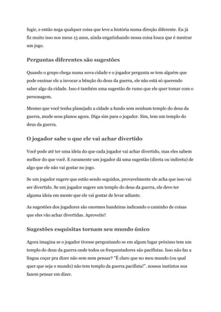 fugir, e então nega qualquer coisa que leve a história numa direção diferente. Eu já
fiz muito isso nos meus 15 anos, ainda engatinhando nessa coisa louca que é mestrar
um jogo.
Perguntas diferentes são sugestões
Quando o grupo chega numa nova cidade e o jogador pergunta se tem alguém que
pode ensinar ele a invocar a bênção do deus da guerra, ele não está só querendo
saber algo da cidade. Isso é também uma sugestão de rumo que ele quer tomar com o
personagem.
Mesmo que você tenha planejado a cidade a fundo sem nenhum templo do deus da
guerra, mude seus planos agora. Diga sim para o jogador. Sim, tem um templo do
deus da guerra.
O jogador sabe o que ele vai achar divertido
Você pode até ter uma ideia do que cada jogador vai achar divertido, mas eles sabem
melhor do que você. E raramente um jogador dá uma sugestão (direta ou indireta) de
algo que ele não vai gostar no jogo.
Se um jogador sugere que estão sendo seguidos, provavelmente ele acha que isso vai
ser divertido. Se um jogador sugere um templo do deus da guerra, ele deve ter
alguma ideia em mente que ele vai gostar de levar adiante.
As sugestões dos jogadores são enormes bandeiras indicando o caminho de coisas
que eles vão achar divertidas. Aproveite!
Sugestões esquisitas tornam seu mundo único
Agora imagina se o jogador tivesse perguntando se em algum lugar próximo tem um
templo do deus da guerra onde todos os frequentadores são pacifistas. Isso não faz a
língua coçar pra dizer não sem nem pensar? "É claro que no meu mundo (ou qual
quer que seja o mundo) não tem templo da guerra pacifista!”. nossos instintos nos
fazem pensar em dizer.
 