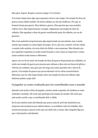 Mas para. Espera. Respira e pensa comigo: E se tivesse?
Vou tentar improvisar algo aqui enquanto escrevo este artigo. Um templo do deus da
guerra numa cidade isolada. Os únicos adultos na vila são mulheres. Por que os
homens foram pra guerra. Elas odeiam a guerra. Elas querem que seus maridos
voltem vivos. Elas improvisaram o templo. Adaptaram um templo do deus da
colheita. Elas agradam o deus da guerra sacrificando parte da colheita, em vez de
guerrear.
Não é um material excepcional pra algo improvisado em um minuto, mas é assim
mesmo que surgem as coisas legais nos jogos. Se eu, que sou o mestre, tivesse criado
o mundo todo sozinho, ele seria cheio de clichês e sem surpresas. Mas dizendo sim
pra sugestões esquisitas eu acabo sendo forçado a criar coisas no improviso e coisas
assim acabam sendo únicas e diferentes.
Agora, em vez de ter mais um templo do deus da guerra frequentado por soldados, eu
tenho um templo da guerra por pessoas que cultuam o deus não em busca de glória e
vitórias em combate, mas para que ele traga seus entes queridos são e salvos da
guerra. Um templo da guerra que provavelmente vai ter várias características
diferentes, por ter sido improvisado sobre um templo do deus da colheita. Que
histórias podem surgir daí?
O jogador se sente realizado por ter contribuído com o mundo
Quando você aceita a ideia do jogador, mesmo sendo esquisita, ele também se sente
realizado e incluído. Ele sente que participou da criação do mundo. Ele sente que
está sendo ouvido e que a contribuição dele é válida.
Eu li uma matéria outro dia falando que pouco mais de 40% das demissões nas
empresas não acontecem por salários baixos, ou condições ruins de trabalho. Elas
acontecem porque a pessoa sente que seu chefe não a escuta. Que ninguém liga pro
que o funcionário está falando.
 