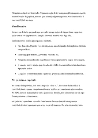 Ninguém gosta de ser ignorado. Ninguém gosta de ter suas sugestões negadas. Aceite
a contribuição do jogador, mesmo que não seja algo excepcional. Geralmente não é,
mas e daí? É só um jogo.
Finalizando
Lembre-se de tudo que podemos aprender com o teatro de improviso e como isso
pode tornar seu jogo melhor. E repita pra você mesmo: não diga não.
Vamos rever os pontos principais do capítulo.
● Não diga não. Quando você diz não, nega a participação do jogador na história
compartilhada.
● Você nega por instinto. Aprenda a resistir a ele.
● Perguntas diferentes são sugestões de rumos pra história ou pro personagem.
● O jogador sugere aquilo que ele acha divertido. Queremos histórias divertidas.
Aproveite a dica.
● O jogador se sente realizado e parte do grupo quando deixam ele contribuir.
No próximo capítulo
No teatro de improviso, eles tem a regra do “sim, e…”. Isso quer dizer aceitar a
contribuição da pessoa, e depois continuar a história acrescentando algo em cima.
No RPG, como é mais amplo e tem a questão do desafio, nós temos mais de um tipo
de resposta que podemos dar.
No próximo capítulo eu vou falar das diversas formas de você incorporar as
contribuições dos jogadores sem negar o que ele sugeriu. Ou seja, como dizer sim.
 