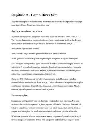 Capítulo 2 - Como Dizer Sim
No primeiro capítulo eu falei sobre a primeira dica do teatro de improviso: não diga
não. Agora é hora de vermos como dizer sim.
Aceite e construa por cima
No teatro de improviso, a regra de ouro deles pode ser resumida como “sim, e…”.
Você concorda como que o outro ator improvisou, e continua a história daí. É claro
que você não precisa levar ao pé da letra e começar as frases com “sim, e…”.
“Colocaram fogo no meu prédio!"
“Sim, e minha sogra morreu queimada com todo o meu dinheiro"
“Você queimou o dinheiro que te emprestei pra comprar a máquina do tempo?"
Essa cena que eu improvisei agora não muito divertida, mas funciona pra mostrar os
princípios. O segundo ator aceitou a criação do primeiro como verdade e construiu
em cima, adicionando mais coisa. Depois, o primeiro ator aceita a contribuição do
primeiro e constrói mais coisa em cima. E por aí vai.
Como no RPG nós temos vários “atores”, com muito mais liberdade e ainda a
necessidade de ter desafio, só dizer “sim, e…” não é o bastante. Nós podemos ampliar
essa técnica para mais de uma forma de aceitar a contribuição dos outros. Afinal,
estamos jogando pra criarmos uma história juntos.
Pare e respire
Sempre que você perceber que vai dizer não pro jogador, pare e respire. Não tem
nenhuma forma de incorporar a ação do jogador à história? Nenhuma forma de não
torná-lo impotente? Lembre-se sempre que você não é o dono da história. Você só
propôs uma situação e é o resultado das ações de todos que vai criar a história.
Nós temos que estar abertos a aceitar que a cena vá para qualquer direção. Se você
tivesse imaginado uma cena de luta com um golem na biblioteca, o jogador pode
 