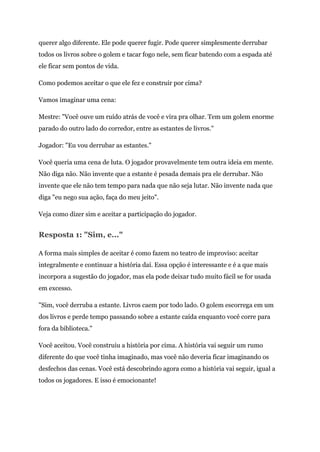 querer algo diferente. Ele pode querer fugir. Pode querer simplesmente derrubar
todos os livros sobre o golem e tacar fogo nele, sem ficar batendo com a espada até
ele ficar sem pontos de vida.
Como podemos aceitar o que ele fez e construir por cima?
Vamos imaginar uma cena:
Mestre: "Você ouve um ruído atrás de você e vira pra olhar. Tem um golem enorme
parado do outro lado do corredor, entre as estantes de livros."
Jogador: "Eu vou derrubar as estantes."
Você queria uma cena de luta. O jogador provavelmente tem outra ideia em mente.
Não diga não. Não invente que a estante é pesada demais pra ele derrubar. Não
invente que ele não tem tempo para nada que não seja lutar. Não invente nada que
diga "eu nego sua ação, faça do meu jeito".
Veja como dizer sim e aceitar a participação do jogador.
Resposta 1: "Sim, e..."
A forma mais simples de aceitar é como fazem no teatro de improviso: aceitar
integralmente e continuar a história daí. Essa opção é interessante e é a que mais
incorpora a sugestão do jogador, mas ela pode deixar tudo muito fácil se for usada
em excesso.
"Sim, você derruba a estante. Livros caem por todo lado. O golem escorrega em um
dos livros e perde tempo passando sobre a estante caída enquanto você corre para
fora da biblioteca."
Você aceitou. Você construiu a história por cima. A história vai seguir um rumo
diferente do que você tinha imaginado, mas você não deveria ficar imaginando os
desfechos das cenas. Você está descobrindo agora como a história vai seguir, igual a
todos os jogadores. E isso é emocionante!
 