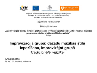 Projekts „Profesionālās kultūrizglītības pedagogu tālākizglītība” Projekta Nr. 2009/0208/1DP/1.2.1.1.2/09/IPIA/VIAA/005 Projektu līdzfinansē Eiropas Savienība   Ieguldījums Tavā nākotnē!   Tālākizglītības kurss   „ Daudzveidīgas mācību metodes profesionālās ievirzes un profesionālo vidējo mūzikas izglītības programmu mācību priekšmetā Mūzikas valoda ”   2.daļa Improvizācija grupā: dažādu mūzikas stilu iepazīšana, improvizējot grupā Tradicionālā mūzika       Anda Beitāne Dr.art. , JVLMA asoc.profesore 