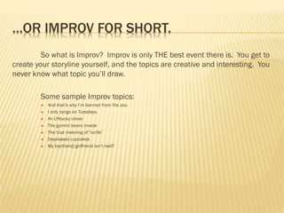 …OR IMPROV FOR SHORT.
So what is Improv? Improv is only THE best event there is. You get to
create your storyline yourself, and the topics are creative and interesting. You
never know what topic you’ll draw.
Some sample Improv topics:
 And that’s why I’m banned from the zoo.
 I only tango on Tuesdays.
 An UNlucky clover
 The gummi bears invade
 The true meaning of ‘turtle’
 Depressed cupcakes
 My boyfriend/girlfriend isn’t real?
 