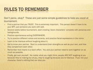 RULES TO REMEMBER
Don’t panic, okay? These are just some simple guidelines to help you excel at
tournament.
 Find a partner that you TRUST. This is extremely important. This person doesn’t have to be
your BFF, just someone you work with well.
 Several weeks before tournament, start creating ‘stock characters’ complete with personas and
backgrounds.
 Practice spontaneous acting EVERYWHERE.
 Try to practice different voices and accents, and practice facial expressions in the mirror.
 Learn to be hilarious without laughing about it.
 Get to know your partner. Start to understand their strengths as well as your own, and how
they complement each other.
 Remember that Improv is a team effort. You and your partner need to work together on as
much as possible.
 Finally, get over yourself. No matter what you might think, people ARE NOT laughing at you
because they’re making fun of you, they’re laughing because you’re hilarious. If you live your
character, there’s nothing that can stop you.
 